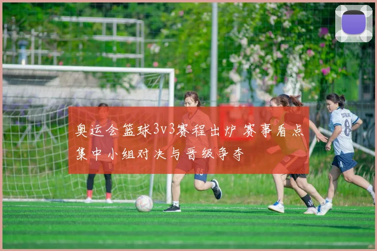 奥运会篮球3v3赛程出炉 赛事看点集中小组对决与晋级争夺