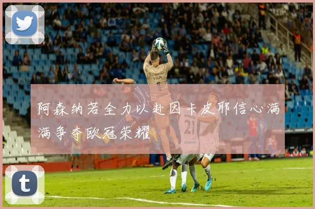 阿森纳若全力以赴因卡皮耶信心满满争夺欧冠荣耀
